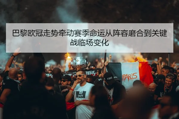 巴黎欧冠走势牵动赛季命运从阵容磨合到关键战临场变化